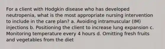 For a client with Hodgkin disease who has developed neutropenia, what is the most appropriate nursing intervention to include in the care plan? a. Avoiding intramuscular (IM) injections b. Positioning the client to increase lung expansion c. Monitoring temperature every 4 hours d. Omitting fresh fruits and vegetables from the diet