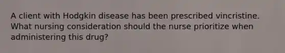 A client with Hodgkin disease has been prescribed vincristine. What nursing consideration should the nurse prioritize when administering this drug?