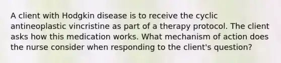 A client with Hodgkin disease is to receive the cyclic antineoplastic vincristine as part of a therapy protocol. The client asks how this medication works. What mechanism of action does the nurse consider when responding to the client's question?