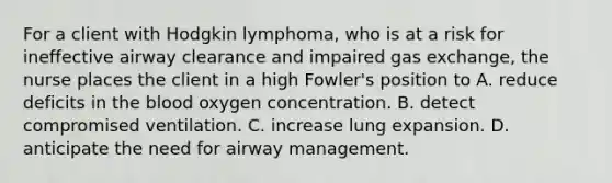 For a client with Hodgkin lymphoma, who is at a risk for ineffective airway clearance and impaired gas exchange, the nurse places the client in a high Fowler's position to A. reduce deficits in the blood oxygen concentration. B. detect compromised ventilation. C. increase lung expansion. D. anticipate the need for airway management.