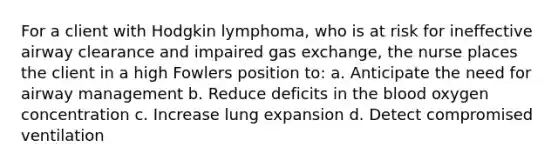 For a client with Hodgkin lymphoma, who is at risk for ineffective airway clearance and impaired gas exchange, the nurse places the client in a high Fowlers position to: a. Anticipate the need for airway management b. Reduce deficits in the blood oxygen concentration c. Increase lung expansion d. Detect compromised ventilation