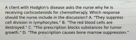 A client with​ Hodgkin's disease asks the nurse why he is receiving corticosteroids for chemotherapy. Which response should the nurse include in the​ discussion? A. ​"They suppress cell division in​ lymphocytes." B. ​"The red blood cells are​ destroyed." C. ​"The prescription blocks substances for tumor​ growth." D. ​"The prescription causes bone marrow​ suppression."