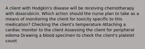 A client with Hodgkin's disease will be receiving chemotherapy with doxorubicin. Which action should the nurse plan to take as a means of monitoring the client for toxicity specific to this medication? Checking the client's temperature Attaching a cardiac monitor to the client Assessing the client for peripheral edema Drawing a blood specimen to check the client's platelet count