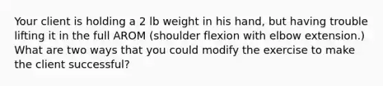 Your client is holding a 2 lb weight in his hand, but having trouble lifting it in the full AROM (shoulder flexion with elbow extension.) What are two ways that you could modify the exercise to make the client successful?