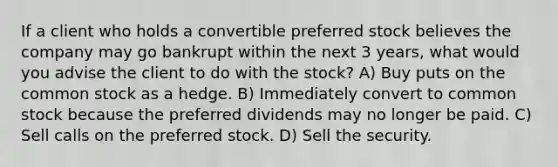 If a client who holds a convertible preferred stock believes the company may go bankrupt within the next 3 years, what would you advise the client to do with the stock? A) Buy puts on the common stock as a hedge. B) Immediately convert to common stock because the preferred dividends may no longer be paid. C) Sell calls on the preferred stock. D) Sell the security.