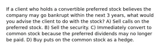 If a client who holds a convertible preferred stock believes the company may go bankrupt within the next 3 years, what would you advise the client to do with the stock? A) Sell calls on the preferred stock. B) Sell the security. C) Immediately convert to common stock because the preferred dividends may no longer be paid. D) Buy puts on the common stock as a hedge.