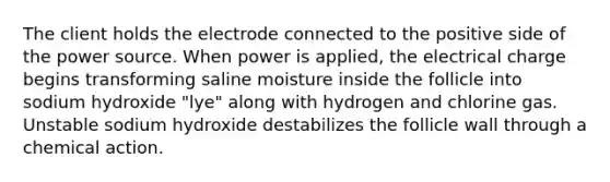 The client holds the electrode connected to the positive side of the power source. When power is applied, the electrical charge begins transforming saline moisture inside the follicle into sodium hydroxide "lye" along with hydrogen and chlorine gas. Unstable sodium hydroxide destabilizes the follicle wall through a chemical action.