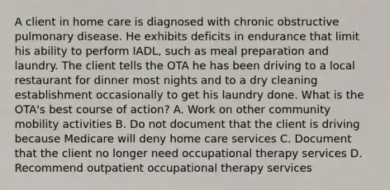 A client in home care is diagnosed with chronic obstructive pulmonary disease. He exhibits deficits in endurance that limit his ability to perform IADL, such as meal preparation and laundry. The client tells the OTA he has been driving to a local restaurant for dinner most nights and to a dry cleaning establishment occasionally to get his laundry done. What is the OTA's best course of action? A. Work on other community mobility activities B. Do not document that the client is driving because Medicare will deny home care services C. Document that the client no longer need occupational therapy services D. Recommend outpatient occupational therapy services