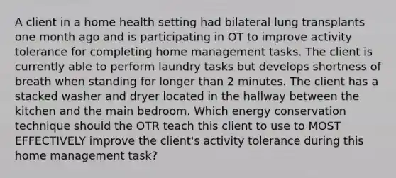 A client in a home health setting had bilateral lung transplants one month ago and is participating in OT to improve activity tolerance for completing home management tasks. The client is currently able to perform laundry tasks but develops shortness of breath when standing for longer than 2 minutes. The client has a stacked washer and dryer located in the hallway between the kitchen and the main bedroom. Which energy conservation technique should the OTR teach this client to use to MOST EFFECTIVELY improve the client's activity tolerance during this home management task?