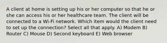 A client at home is setting up his or her computer so that he or she can access his or her healthcare team. The client will be connected to a Wi-Fi network. Which item would the client need to set up the connection? Select all that apply. A) Modem B) Router C) Mouse D) Second keyboard E) Web browser