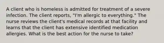 A client who is homeless is admitted for treatment of a severe infection. The client reports, "I'm allergic to everything." The nurse reviews the client's medical records at that facility and learns that the client has extensive identified medication allergies. What is the best action for the nurse to take?