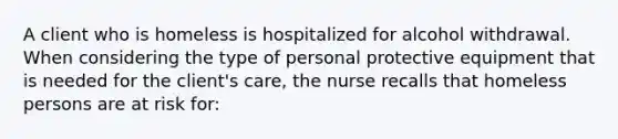 A client who is homeless is hospitalized for alcohol withdrawal. When considering the type of personal protective equipment that is needed for the client's care, the nurse recalls that homeless persons are at risk for: