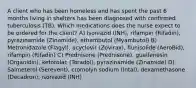 A client who has been homeless and has spent the past 6 months living in shelters has been diagnosed with confirmed tuberculosis (TB). Which medications does the nurse expect to be ordered for the client? A) Isoniazid (INH), rifampin (Rifadin), pyrazinamide (Zinamide), ethambutol (Myambutol) B) Metronidazole (Flagyl), acyclovir (Zovirax), flunisolide (AeroBid), rifampin (Rifadin) C) Prednisone (Prednisone), guaifenesin (Organidin), ketorolac (Toradol), pyrazinamide (Zinamide) D) Salmeterol (Serevent), cromolyn sodium (Intal), dexamethasone (Decadron), isoniazid (INH)