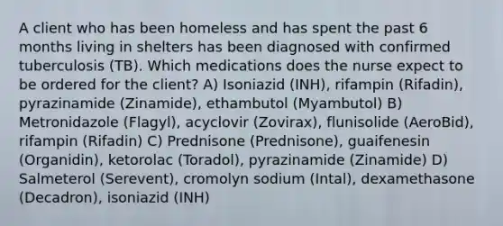 A client who has been homeless and has spent the past 6 months living in shelters has been diagnosed with confirmed tuberculosis (TB). Which medications does the nurse expect to be ordered for the client? A) Isoniazid (INH), rifampin (Rifadin), pyrazinamide (Zinamide), ethambutol (Myambutol) B) Metronidazole (Flagyl), acyclovir (Zovirax), flunisolide (AeroBid), rifampin (Rifadin) C) Prednisone (Prednisone), guaifenesin (Organidin), ketorolac (Toradol), pyrazinamide (Zinamide) D) Salmeterol (Serevent), cromolyn sodium (Intal), dexamethasone (Decadron), isoniazid (INH)