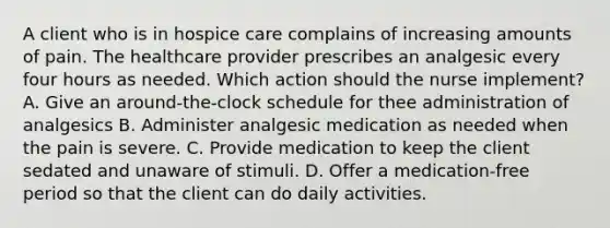 A client who is in hospice care complains of increasing amounts of pain. The healthcare provider prescribes an analgesic every four hours as needed. Which action should the nurse implement? A. Give an around-the-clock schedule for thee administration of analgesics B. Administer analgesic medication as needed when the pain is severe. C. Provide medication to keep the client sedated and unaware of stimuli. D. Offer a medication-free period so that the client can do daily activities.