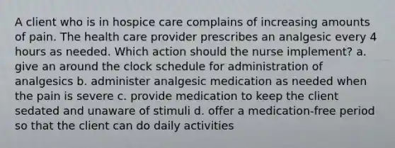 A client who is in hospice care complains of increasing amounts of pain. The health care provider prescribes an analgesic every 4 hours as needed. Which action should the nurse implement? a. give an around the clock schedule for administration of analgesics b. administer analgesic medication as needed when the pain is severe c. provide medication to keep the client sedated and unaware of stimuli d. offer a medication-free period so that the client can do daily activities