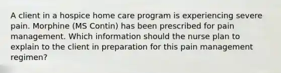 A client in a hospice home care program is experiencing severe pain. Morphine (MS Contin) has been prescribed for pain management. Which information should the nurse plan to explain to the client in preparation for this pain management regimen?