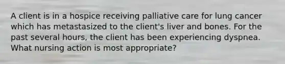 A client is in a hospice receiving palliative care for lung cancer which has metastasized to the client's liver and bones. For the past several hours, the client has been experiencing dyspnea. What nursing action is most appropriate?