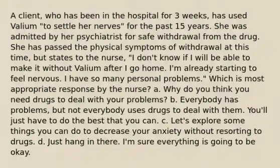 A client, who has been in the hospital for 3 weeks, has used Valium "to settle her nerves" for the past 15 years. She was admitted by her psychiatrist for safe withdrawal from the drug. She has passed the physical symptoms of withdrawal at this time, but states to the nurse, "I don't know if I will be able to make it without Valium after I go home. I'm already starting to feel nervous. I have so many personal problems." Which is most appropriate response by the nurse? a. Why do you think you need drugs to deal with your problems? b. Everybody has problems, but not everybody uses drugs to deal with them. You'll just have to do the best that you can. c. Let's explore some things you can do to decrease your anxiety without resorting to drugs. d. Just hang in there. I'm sure everything is going to be okay.