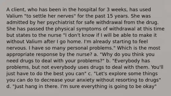 A client, who has been in the hospital for 3 weeks, has used Valium "to settle her nerves" for the past 15 years. She was admitted by her psychiatrist for safe withdrawal from the drug. She has passed the physical symptoms of withdrawal at this time but states to the nurse "I don't know if I will be able to make it without Valium after I go home. I'm already starting to feel nervous. I have so many personal problems." Which is the most appropriate response by the nurse? a. "Why do you think you need drugs to deal with your problems?" b. "Everybody has problems, but not everybody uses drugs to deal with them. You'll just have to do the best you can" c. "Let's explore some things you can do to decrease your anxiety without resorting to drugs" d. "Just hang in there. I'm sure everything is going to be okay"