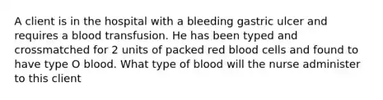 A client is in the hospital with a bleeding gastric ulcer and requires a blood transfusion. He has been typed and crossmatched for 2 units of packed red blood cells and found to have type O blood. What type of blood will the nurse administer to this client