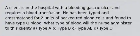 A client is in the hospital with a bleeding gastric ulcer and requires a blood transfusion. He has been typed and crossmatched for 2 units of packed red blood cells and found to have type O blood. What type of blood will the nurse administer to this client? a) Type A b) Type B c) Type AB d) Type O