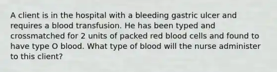 A client is in the hospital with a bleeding gastric ulcer and requires a blood transfusion. He has been typed and crossmatched for 2 units of packed red blood cells and found to have type O blood. What type of blood will the nurse administer to this client?