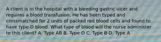 A client is in the hospital with a bleeding gastric ulcer and requires a blood transfusion. He has been typed and crossmatched for 2 units of packed red blood cells and found to have type O blood. What type of blood will the nurse administer to this client? A. Type AB B. Type O C. Type B D. Type A