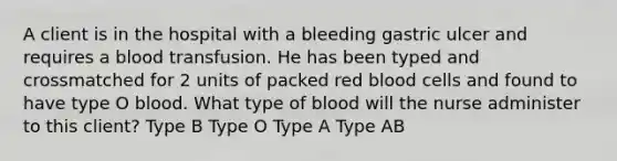 A client is in the hospital with a bleeding gastric ulcer and requires a blood transfusion. He has been typed and crossmatched for 2 units of packed red blood cells and found to have type O blood. What type of blood will the nurse administer to this client? Type B Type O Type A Type AB