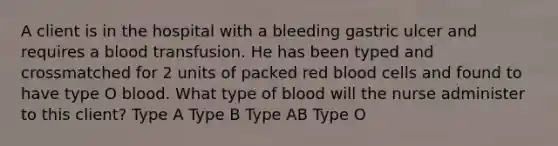 A client is in the hospital with a bleeding gastric ulcer and requires a blood transfusion. He has been typed and crossmatched for 2 units of packed red blood cells and found to have type O blood. What type of blood will the nurse administer to this client? Type A Type B Type AB Type O