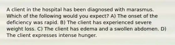 A client in the hospital has been diagnosed with marasmus. Which of the following would you expect? A) The onset of the deficiency was rapid. B) The client has experienced severe weight loss. C) The client has edema and a swollen abdomen. D) The client expresses intense hunger.