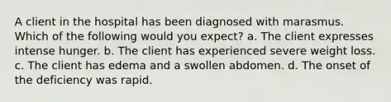 A client in the hospital has been diagnosed with marasmus. Which of the following would you expect? a. The client expresses intense hunger. b. The client has experienced severe weight loss. c. The client has edema and a swollen abdomen. d. The onset of the deficiency was rapid.