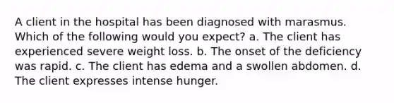 A client in the hospital has been diagnosed with marasmus. Which of the following would you expect? a. The client has experienced severe weight loss. b. The onset of the deficiency was rapid. c. The client has edema and a swollen abdomen. d. The client expresses intense hunger.