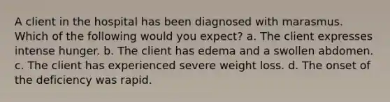 A client in the hospital has been diagnosed with marasmus. Which of the following would you expect? a. The client expresses intense hunger. b. The client has edema and a swollen abdomen. c. The client has experienced severe weight loss. d. The onset of the deficiency was rapid.