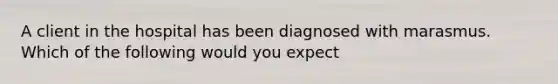 A client in the hospital has been diagnosed with marasmus. Which of the following would you expect