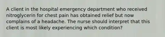 A client in the hospital emergency department who received nitroglycerin for chest pain has obtained relief but now complains of a headache. The nurse should interpret that this client is most likely experiencing which condition?