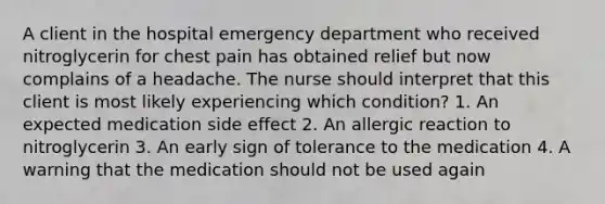 A client in the hospital emergency department who received nitroglycerin for chest pain has obtained relief but now complains of a headache. The nurse should interpret that this client is most likely experiencing which condition? 1. An expected medication side effect 2. An allergic reaction to nitroglycerin 3. An early sign of tolerance to the medication 4. A warning that the medication should not be used again