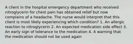 A client in the hospital emergency department who received nitroglycerin for chest pain has obtained relief but now complains of a headache. The nurse would interpret that this client is most likely experiencing which condition? 1. An allergic reaction to nitroglycerin 2. An expected medication side effect 3. An early sign of tolerance to the medication 4. A warning that the medication should not be used again