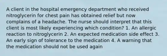 A client in the hospital emergency department who received nitroglycerin for chest pain has obtained relief but now complains of a headache. The nurse should interpret that this client is most likely experiencing which condition? 1. An allergic reaction to nitroglycerin 2. An expected medication side effect 3. An early sign of tolerance to the medication 4. A warning that the medication should not be used again