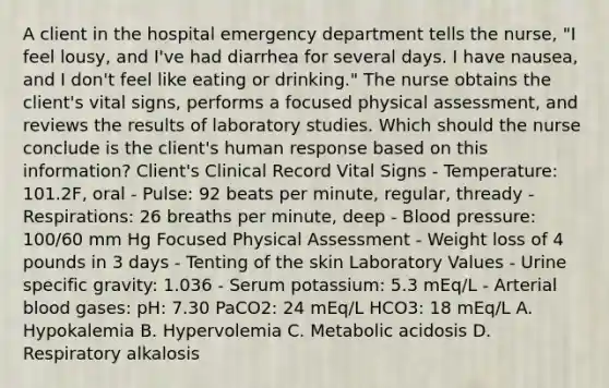 A client in the hospital emergency department tells the nurse, "I feel lousy, and I've had diarrhea for several days. I have nausea, and I don't feel like eating or drinking." The nurse obtains the client's vital signs, performs a focused physical assessment, and reviews the results of laboratory studies. Which should the nurse conclude is the client's human response based on this information? Client's Clinical Record Vital Signs - Temperature: 101.2F, oral - Pulse: 92 beats per minute, regular, thready - Respirations: 26 breaths per minute, deep - Blood pressure: 100/60 mm Hg Focused Physical Assessment - Weight loss of 4 pounds in 3 days - Tenting of the skin Laboratory Values - Urine specific gravity: 1.036 - Serum potassium: 5.3 mEq/L - Arterial blood gases: pH: 7.30 PaCO2: 24 mEq/L HCO3: 18 mEq/L A. Hypokalemia B. Hypervolemia C. Metabolic acidosis D. Respiratory alkalosis