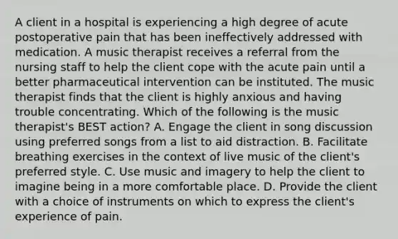 A client in a hospital is experiencing a high degree of acute postoperative pain that has been ineffectively addressed with medication. A music therapist receives a referral from the nursing staff to help the client cope with the acute pain until a better pharmaceutical intervention can be instituted. The music therapist finds that the client is highly anxious and having trouble concentrating. Which of the following is the music therapist's BEST action? A. Engage the client in song discussion using preferred songs from a list to aid distraction. B. Facilitate breathing exercises in the context of live music of the client's preferred style. C. Use music and imagery to help the client to imagine being in a more comfortable place. D. Provide the client with a choice of instruments on which to express the client's experience of pain.