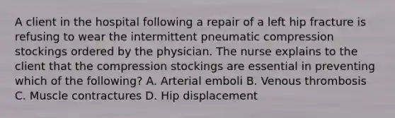 A client in the hospital following a repair of a left hip fracture is refusing to wear the intermittent pneumatic compression stockings ordered by the physician. The nurse explains to the client that the compression stockings are essential in preventing which of the following? A. Arterial emboli B. Venous thrombosis C. Muscle contractures D. Hip displacement