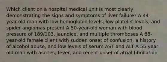 Which client on a hospital medical unit is most clearly demonstrating the signs and symptoms of liver failure? A 44-year-old man with low hemoglobin levels, low platelet levels, and spider angiomas present A 50-year-old woman with blood pressure of 189/103, jaundice, and multiple thromboses A 68-year-old female client with sudden onset of confusion, a history of alcohol abuse, and low levels of serum AST and ALT A 55-year-old man with ascites, fever, and recent onset of atrial fibrillation