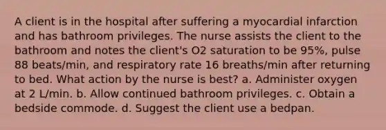 A client is in the hospital after suffering a myocardial infarction and has bathroom privileges. The nurse assists the client to the bathroom and notes the client's O2 saturation to be 95%, pulse 88 beats/min, and respiratory rate 16 breaths/min after returning to bed. What action by the nurse is best? a. Administer oxygen at 2 L/min. b. Allow continued bathroom privileges. c. Obtain a bedside commode. d. Suggest the client use a bedpan.