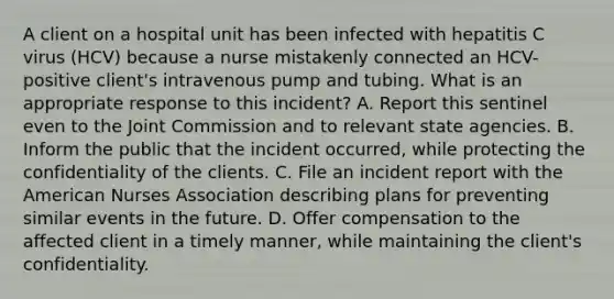 A client on a hospital unit has been infected with hepatitis C virus (HCV) because a nurse mistakenly connected an HCV-positive client's intravenous pump and tubing. What is an appropriate response to this incident? A. Report this sentinel even to the Joint Commission and to relevant state agencies. B. Inform the public that the incident occurred, while protecting the confidentiality of the clients. C. File an incident report with the American Nurses Association describing plans for preventing similar events in the future. D. Offer compensation to the affected client in a timely manner, while maintaining the client's confidentiality.