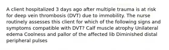 A client hospitalized 3 days ago after multiple trauma is at risk for deep vein thrombosis (DVT) due to immobility. The nurse routinely assesses this client for which of the following signs and symptoms compatible with DVT? Calf muscle atrophy Unilateral edema Coolness and pallor of the affected lib Diminished distal peripheral pulses