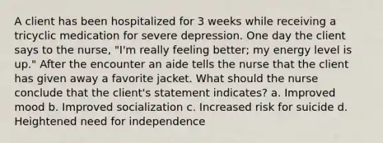 A client has been hospitalized for 3 weeks while receiving a tricyclic medication for severe depression. One day the client says to the nurse, "I'm really feeling better; my energy level is up." After the encounter an aide tells the nurse that the client has given away a favorite jacket. What should the nurse conclude that the client's statement indicates? a. Improved mood b. Improved socialization c. Increased risk for suicide d. Heightened need for independence