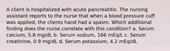 A client is hospitalized with acute pancreatitis. The nursing assistant reports to the nurse that when a <a href='https://www.questionai.com/knowledge/kD0HacyPBr-blood-pressure' class='anchor-knowledge'>blood pressure</a> cuff was applied, the clients hand had a spasm. Which additional finding does the nurse correlate with this condition? a. Serum calcium, 5.8 mg/dL b. Serum sodium, 166 mEq/L c. Serum creatinine, 0.9 mg/dL d. Serum potassium, 4.2 mEq/dL