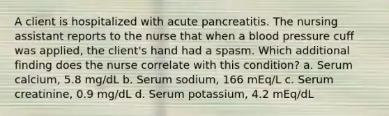 A client is hospitalized with acute pancreatitis. The nursing assistant reports to the nurse that when a blood pressure cuff was applied, the client's hand had a spasm. Which additional finding does the nurse correlate with this condition? a. Serum calcium, 5.8 mg/dL b. Serum sodium, 166 mEq/L c. Serum creatinine, 0.9 mg/dL d. Serum potassium, 4.2 mEq/dL