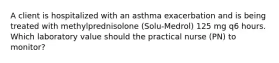 A client is hospitalized with an asthma exacerbation and is being treated with methylprednisolone (Solu-Medrol) 125 mg q6 hours. Which laboratory value should the practical nurse (PN) to monitor?